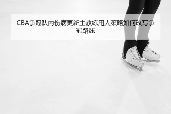 CBA争冠队内伤病更新主教练用人策略如何改写争冠路线